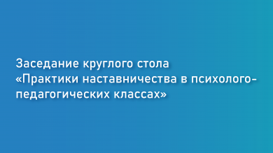 Заседание круглого стола «Практики наставничества в психолого- педагогических классах»