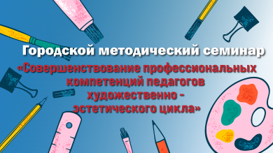 Городской методический семинар по теме «Совершенствование профессиональных компетенций педагогов художественно - эстетического цикла в соответствии с обновлёнными ФГОС НОО, ООО»